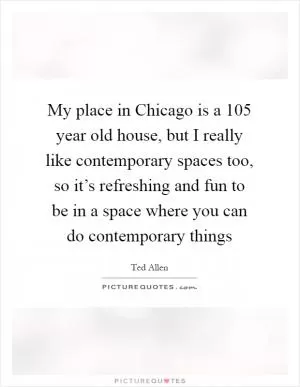 My place in Chicago is a 105 year old house, but I really like contemporary spaces too, so it’s refreshing and fun to be in a space where you can do contemporary things Picture Quote #1
