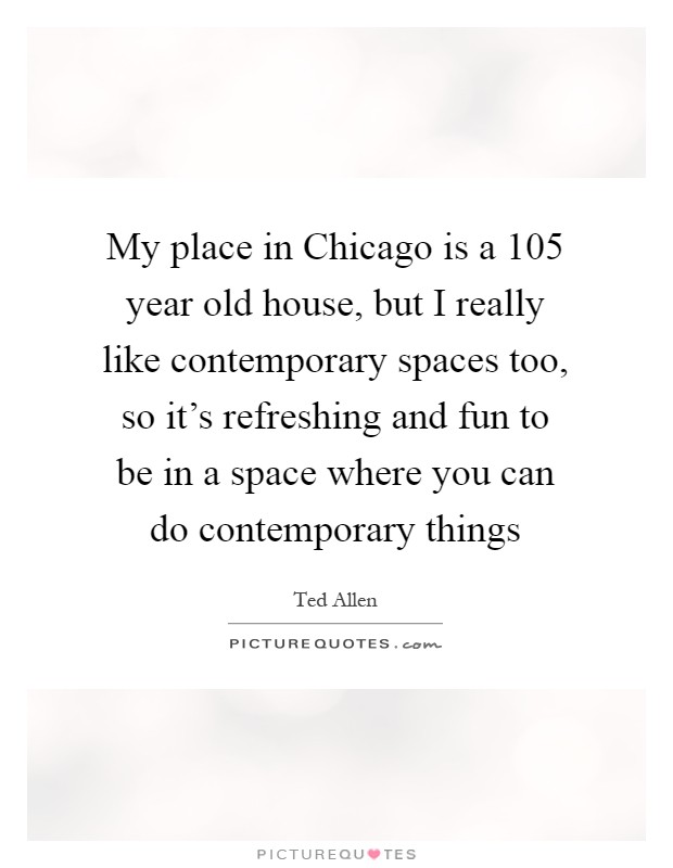 My place in Chicago is a 105 year old house, but I really like contemporary spaces too, so it's refreshing and fun to be in a space where you can do contemporary things Picture Quote #1