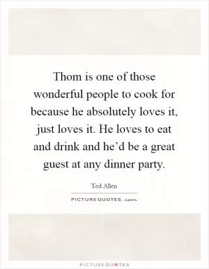 Thom is one of those wonderful people to cook for because he absolutely loves it, just loves it. He loves to eat and drink and he’d be a great guest at any dinner party Picture Quote #1