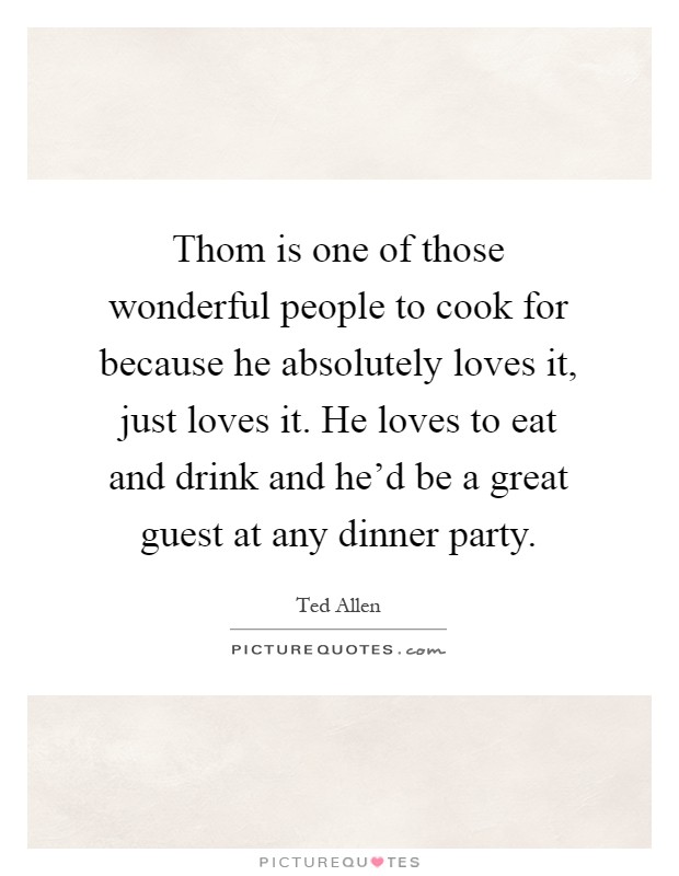 Thom is one of those wonderful people to cook for because he absolutely loves it, just loves it. He loves to eat and drink and he'd be a great guest at any dinner party Picture Quote #1