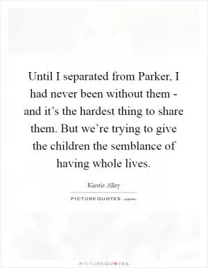 Until I separated from Parker, I had never been without them - and it’s the hardest thing to share them. But we’re trying to give the children the semblance of having whole lives Picture Quote #1