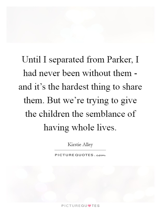 Until I separated from Parker, I had never been without them - and it's the hardest thing to share them. But we're trying to give the children the semblance of having whole lives Picture Quote #1