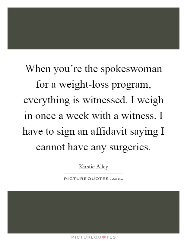 When you're the spokeswoman for a weight-loss program, everything is witnessed. I weigh in once a week with a witness. I have to sign an affidavit saying I cannot have any surgeries Picture Quote #1
