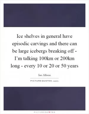 Ice shelves in general have episodic carvings and there can be large icebergs breaking off - I’m talking 100km or 200km long - every 10 or 20 or 50 years Picture Quote #1