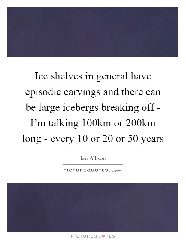 Ice shelves in general have episodic carvings and there can be large icebergs breaking off - I'm talking 100km or 200km long - every 10 or 20 or 50 years Picture Quote #1