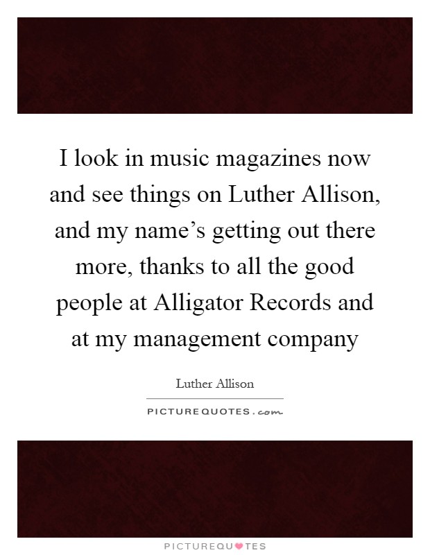 I look in music magazines now and see things on Luther Allison, and my name's getting out there more, thanks to all the good people at Alligator Records and at my management company Picture Quote #1