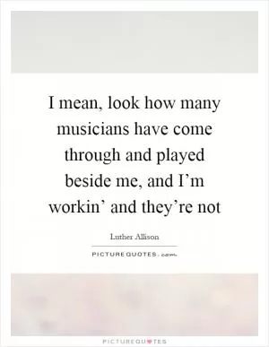 I mean, look how many musicians have come through and played beside me, and I’m workin’ and they’re not Picture Quote #1