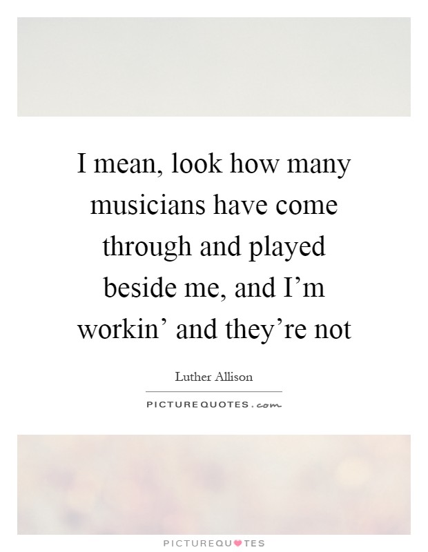 I mean, look how many musicians have come through and played beside me, and I'm workin' and they're not Picture Quote #1