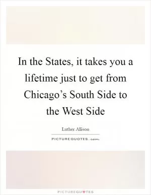 In the States, it takes you a lifetime just to get from Chicago’s South Side to the West Side Picture Quote #1
