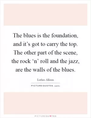 The blues is the foundation, and it’s got to carry the top. The other part of the scene, the rock ‘n’ roll and the jazz, are the walls of the blues Picture Quote #1