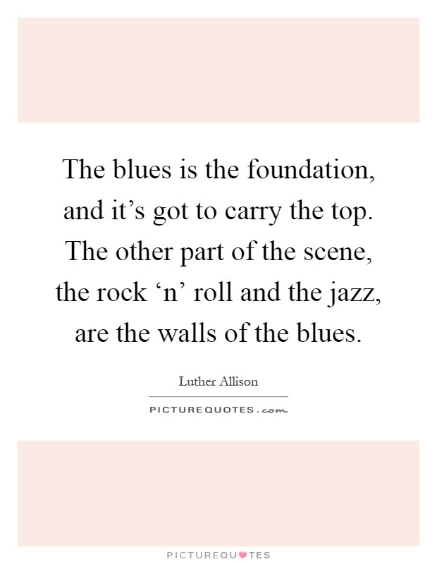The blues is the foundation, and it's got to carry the top. The other part of the scene, the rock ‘n' roll and the jazz, are the walls of the blues Picture Quote #1