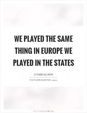 We played the same thing in Europe we played in the States Picture Quote #1