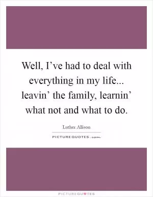 Well, I’ve had to deal with everything in my life... leavin’ the family, learnin’ what not and what to do Picture Quote #1