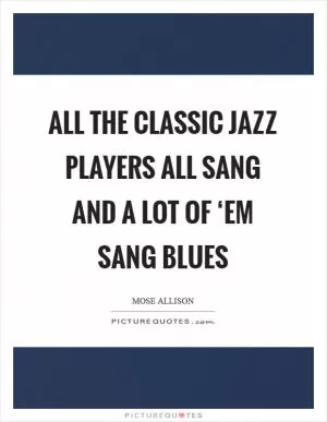 All the classic jazz players all sang and a lot of ‘em sang blues Picture Quote #1