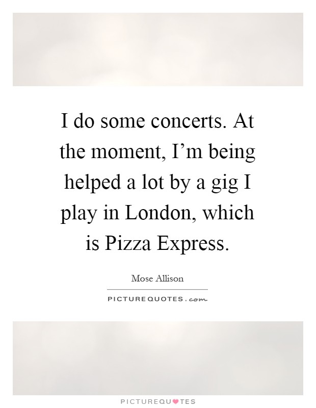 I do some concerts. At the moment, I'm being helped a lot by a gig I play in London, which is Pizza Express Picture Quote #1