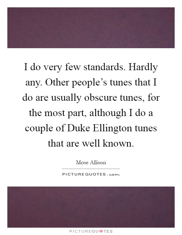 I do very few standards. Hardly any. Other people's tunes that I do are usually obscure tunes, for the most part, although I do a couple of Duke Ellington tunes that are well known Picture Quote #1