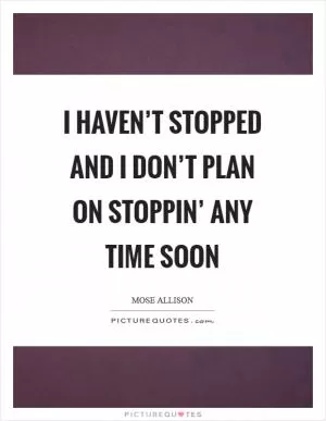 I haven’t stopped and I don’t plan on stoppin’ any time soon Picture Quote #1