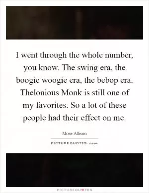 I went through the whole number, you know. The swing era, the boogie woogie era, the bebop era. Thelonious Monk is still one of my favorites. So a lot of these people had their effect on me Picture Quote #1