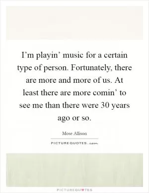 I’m playin’ music for a certain type of person. Fortunately, there are more and more of us. At least there are more comin’ to see me than there were 30 years ago or so Picture Quote #1