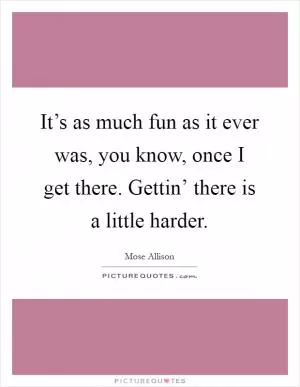 It’s as much fun as it ever was, you know, once I get there. Gettin’ there is a little harder Picture Quote #1