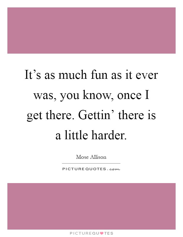 It's as much fun as it ever was, you know, once I get there. Gettin' there is a little harder Picture Quote #1