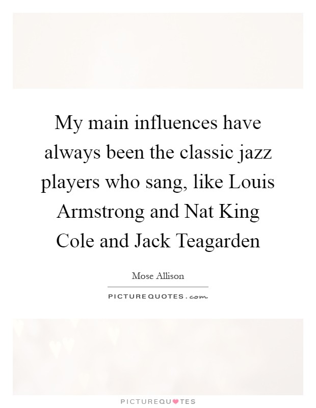 My main influences have always been the classic jazz players who sang, like Louis Armstrong and Nat King Cole and Jack Teagarden Picture Quote #1