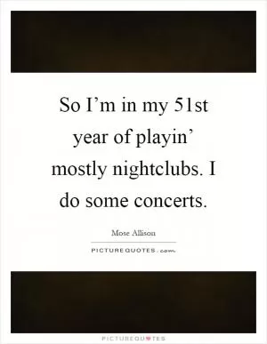 So I’m in my 51st year of playin’ mostly nightclubs. I do some concerts Picture Quote #1