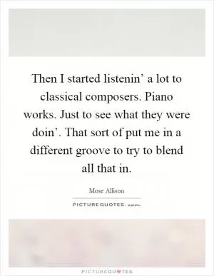 Then I started listenin’ a lot to classical composers. Piano works. Just to see what they were doin’. That sort of put me in a different groove to try to blend all that in Picture Quote #1