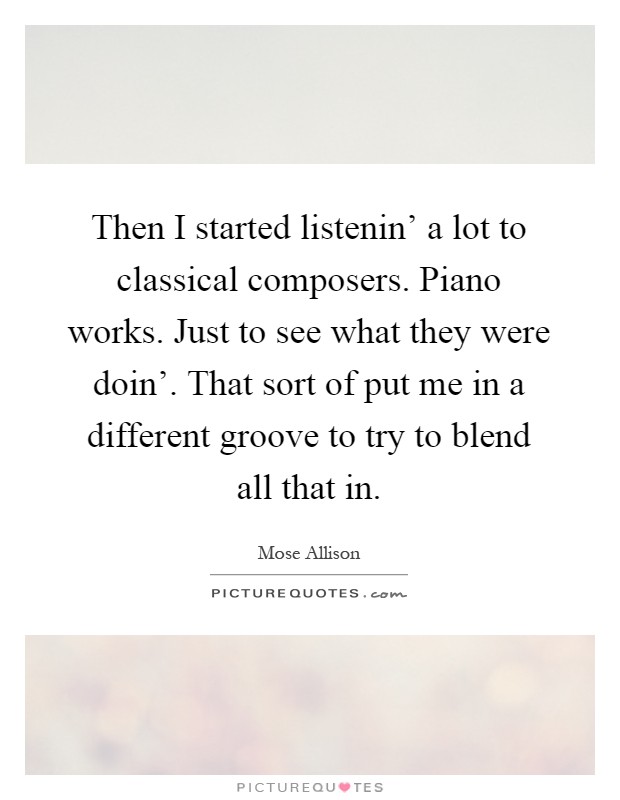 Then I started listenin' a lot to classical composers. Piano works. Just to see what they were doin'. That sort of put me in a different groove to try to blend all that in Picture Quote #1