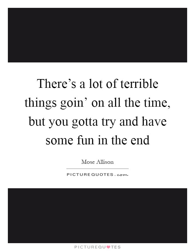 There's a lot of terrible things goin' on all the time, but you gotta try and have some fun in the end Picture Quote #1