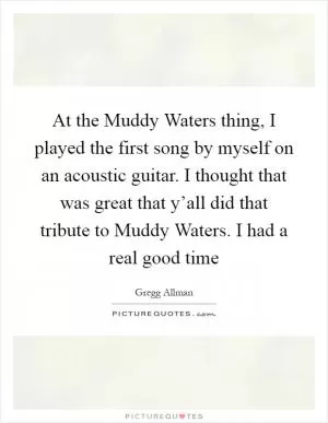At the Muddy Waters thing, I played the first song by myself on an acoustic guitar. I thought that was great that y’all did that tribute to Muddy Waters. I had a real good time Picture Quote #1