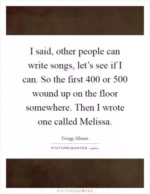I said, other people can write songs, let’s see if I can. So the first 400 or 500 wound up on the floor somewhere. Then I wrote one called Melissa Picture Quote #1