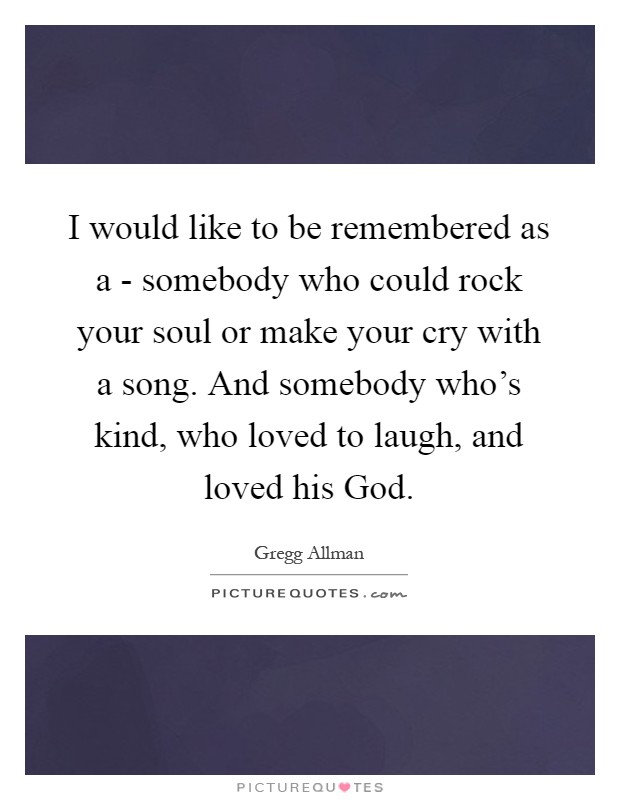 I would like to be remembered as a - somebody who could rock your soul or make your cry with a song. And somebody who's kind, who loved to laugh, and loved his God Picture Quote #1