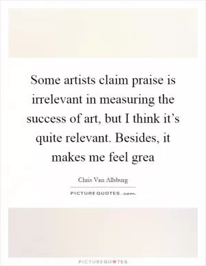 Some artists claim praise is irrelevant in measuring the success of art, but I think it’s quite relevant. Besides, it makes me feel grea Picture Quote #1