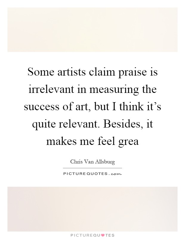 Some artists claim praise is irrelevant in measuring the success of art, but I think it's quite relevant. Besides, it makes me feel grea Picture Quote #1