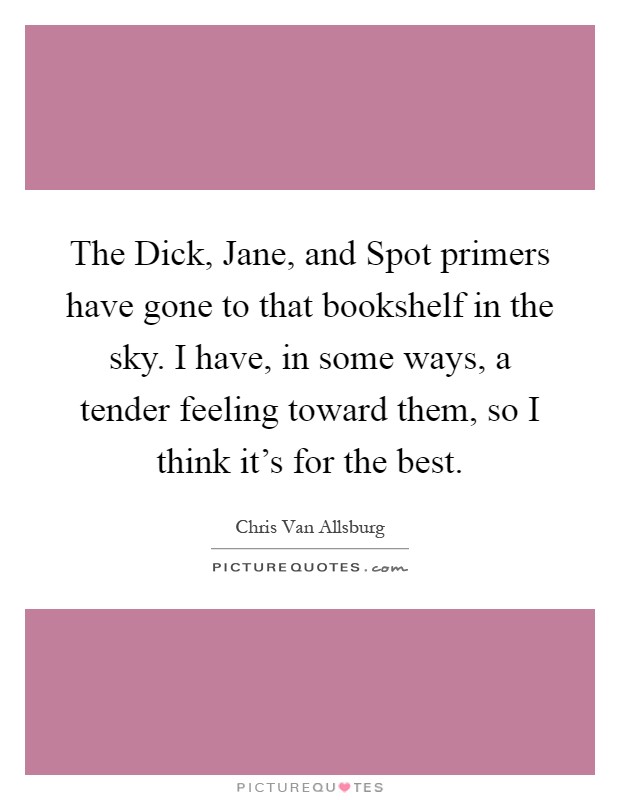 The Dick, Jane, and Spot primers have gone to that bookshelf in the sky. I have, in some ways, a tender feeling toward them, so I think it's for the best Picture Quote #1