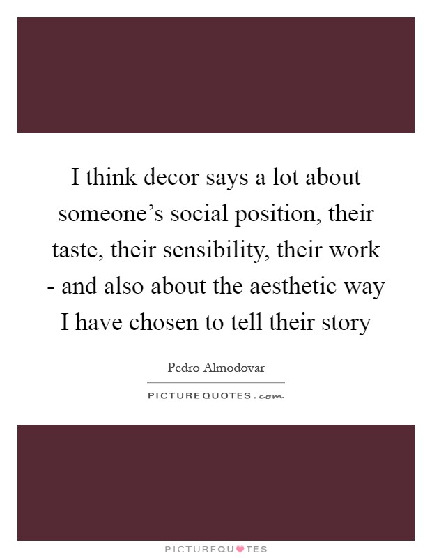 I think decor says a lot about someone's social position, their taste, their sensibility, their work - and also about the aesthetic way I have chosen to tell their story Picture Quote #1
