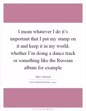 I mean whatever I do it’s important that I put my stamp on it and keep it in my world, whether I’m doing a dance track or something like the Russian album for example Picture Quote #1