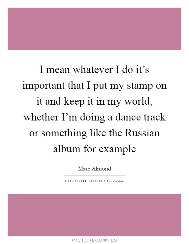 I mean whatever I do it's important that I put my stamp on it and keep it in my world, whether I'm doing a dance track or something like the Russian album for example Picture Quote #1