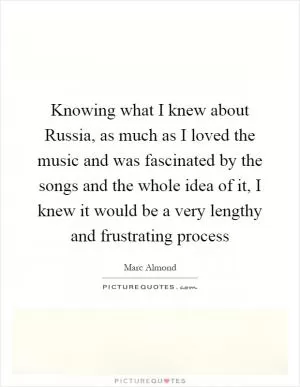Knowing what I knew about Russia, as much as I loved the music and was fascinated by the songs and the whole idea of it, I knew it would be a very lengthy and frustrating process Picture Quote #1
