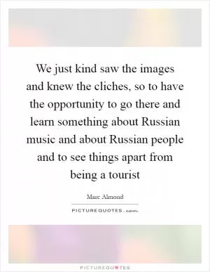 We just kind saw the images and knew the cliches, so to have the opportunity to go there and learn something about Russian music and about Russian people and to see things apart from being a tourist Picture Quote #1