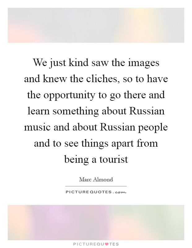We just kind saw the images and knew the cliches, so to have the opportunity to go there and learn something about Russian music and about Russian people and to see things apart from being a tourist Picture Quote #1