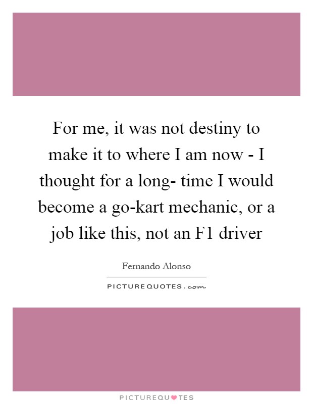 For me, it was not destiny to make it to where I am now - I thought for a long- time I would become a go-kart mechanic, or a job like this, not an F1 driver Picture Quote #1