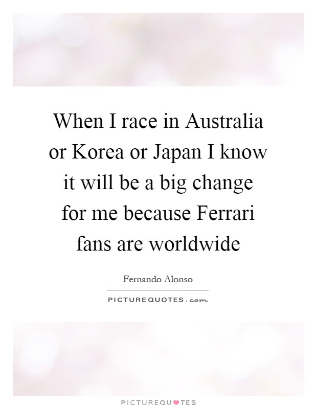 When I race in Australia or Korea or Japan I know it will be a big change for me because Ferrari fans are worldwide Picture Quote #1
