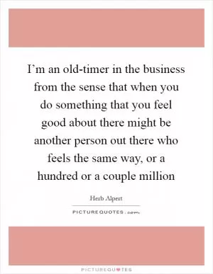 I’m an old-timer in the business from the sense that when you do something that you feel good about there might be another person out there who feels the same way, or a hundred or a couple million Picture Quote #1