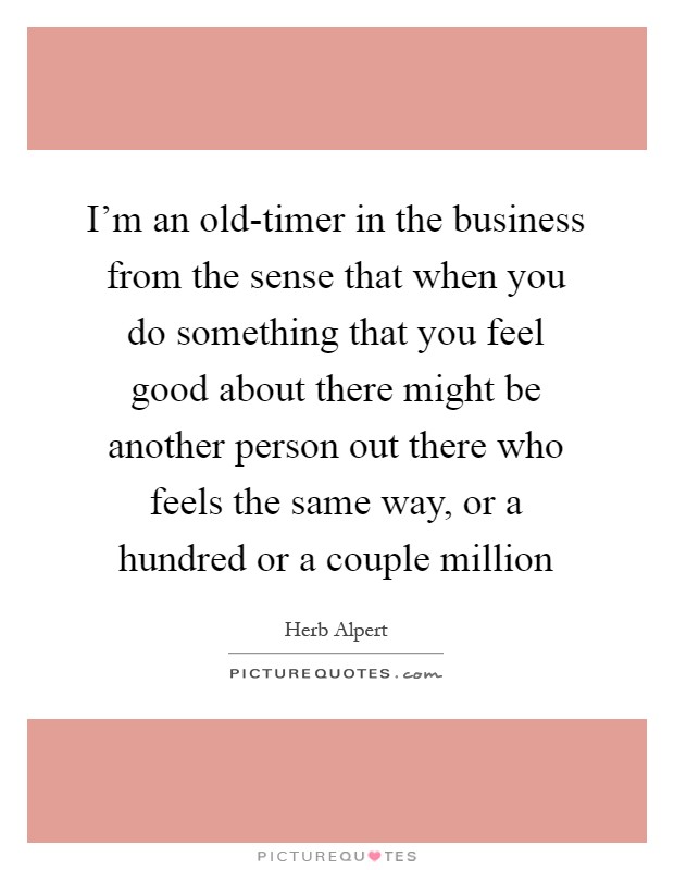 I'm an old-timer in the business from the sense that when you do something that you feel good about there might be another person out there who feels the same way, or a hundred or a couple million Picture Quote #1