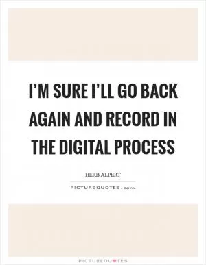 I’m sure I’ll go back again and record in the digital process Picture Quote #1