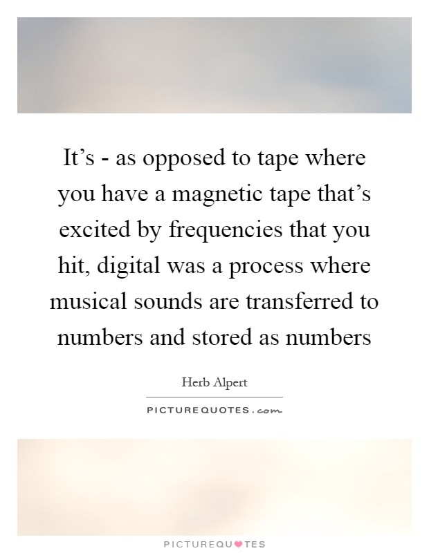 It's - as opposed to tape where you have a magnetic tape that's excited by frequencies that you hit, digital was a process where musical sounds are transferred to numbers and stored as numbers Picture Quote #1