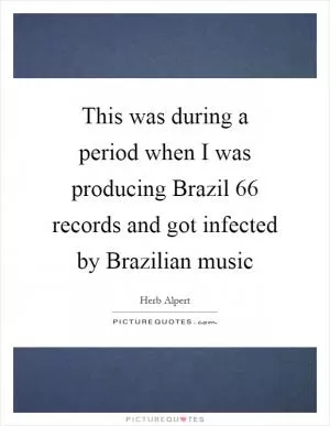 This was during a period when I was producing Brazil  66 records and got infected by Brazilian music Picture Quote #1