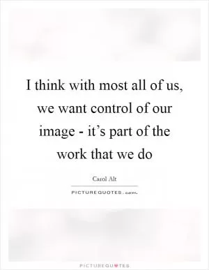 I think with most all of us, we want control of our image - it’s part of the work that we do Picture Quote #1